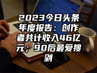 2023今日头条年度报告：创作者共计收入46亿元；90后最爱搜剁