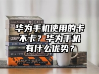 华为手机使用的卡不卡？华为手机有什么优势？