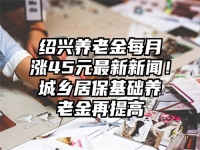 绍兴养老金每月涨45元最新新闻！城乡居保基础养老金再提高