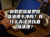 卸载微信能把微信清理干净吗？有什么办法可以直接清理？