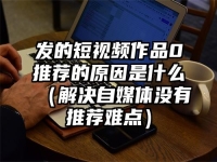 发的短视频作品0推荐的原因是什么（解决自媒体没有推荐难点）