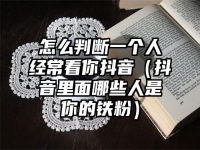 怎么判断一个人经常看你抖音（抖音里面哪些人是你的铁粉）