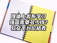 媒体上发布学习强国需要多少钱？软文平台价格表