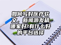 如何写好医疗软文，新闻源发稿哪家好?有什么好的平台选择