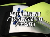 生鲜电商抖音推广技巧和方法（开户怎么开）