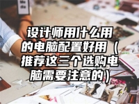 设计师用什么用的电脑配置好用（推荐这三个选购电脑需要注意的）
