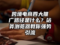 跨境电商四大推广路径是什么？站斧浏览器教你强势引流