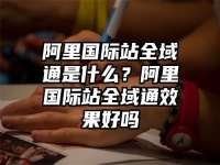 阿里国际站全域通是什么？阿里国际站全域通效果好吗