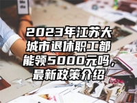 2023年江苏大城市退休职工都能领5000元吗，最新政策介绍