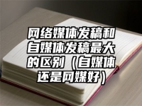 网络媒体发稿和自媒体发稿最大的区别（自媒体还是网媒好）