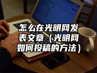怎么在光明网发表文章（光明网如何投稿的方法）