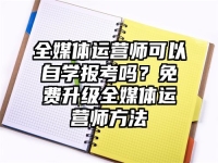 全媒体运营师可以自学报考吗？免费升级全媒体运营师方法