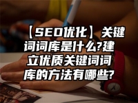 【SEO优化】关键词词库是什么?建立优质关键词词库的方法有哪些?