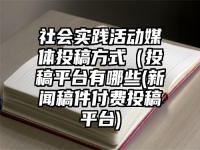 社会实践活动媒体投稿方式（投稿平台有哪些(新闻稿件付费投稿平台)