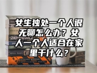 女生独处一个人很无聊怎么办？女人一个人适合在家里干什么？