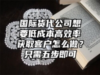 国际货代公司想要低成本高效率获取客户怎么做？只需五步即可