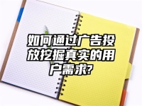 如何通过广告投放挖掘真实的用户需求?
