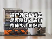 做户外钓鱼博主是否赚钱？做自媒体少走冤枉路