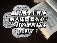喝醉后误上其他的人床要怎么办？这样的是否构成强奸了？