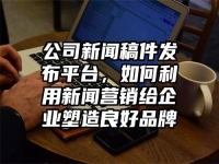 公司新闻稿件发布平台，如何利用新闻营销给企业塑造良好品牌