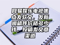 网易娱乐电视焦点发软文，发新闻稿件价格多少钱，投稿发文章渠道