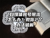 自媒体账号限流怎么办？教你2个办法破解