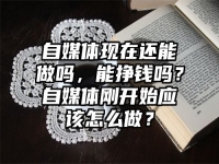 自媒体现在还能做吗，能挣钱吗？自媒体刚开始应该怎么做？