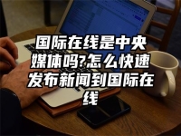 国际在线是中央媒体吗?怎么快速发布新闻到国际在线