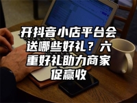 开抖音小店平台会送哪些好礼？六重好礼助力商家促赢收