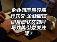 企业如何写好品牌软文,企业微信朋友圈软文如何写才能引发关注呢？