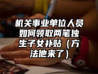 机关事业单位人员如何领取两笔独生子女补贴（方法他来了）