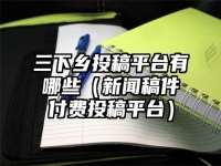 三下乡投稿平台有哪些（新闻稿件付费投稿平台）