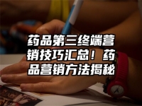 药品第三终端营销技巧汇总！药品营销方法揭秘