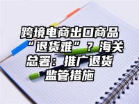 跨境电商出口商品“退货难”？海关总署：推广退货监管措施
