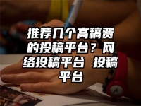 推荐几个高稿费的投稿平台？网络投稿平台 投稿平台