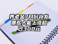 养老金7月份补发哪些人能上涨超过300元