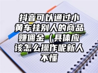 抖音可以通过小黄车挂别人的商品赚佣金（具体应该怎么操作呢新人不懂