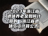 2023年浙江省退休养老金如何计算的（浙江省退休工资计算公式)