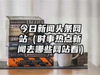 今日新闻头条网站（时事热点新闻去哪些网站看）