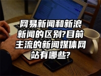 网易新闻和新浪新闻的区别?目前主流的新闻媒体网站有哪些?