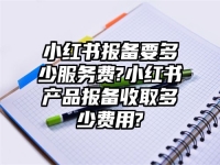小红书报备要多少服务费?小红书产品报备收取多少费用?