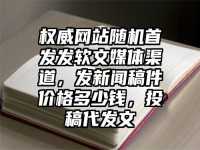 权威网站随机首发发软文媒体渠道，发新闻稿件价格多少钱，投稿代发文
