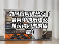 如何蹭同城热点（最简单的方法交你获得同城的流量）