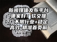 新闻媒体发布平台哪家好？软文推广不限行业+稳定高效-精准首页前三