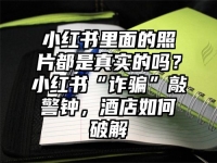 小红书里面的照片都是真实的吗？小红书“诈骗”敲警钟，酒店如何破解