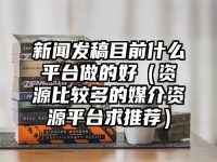 新闻发稿目前什么平台做的好（资源比较多的媒介资源平台求推荐）