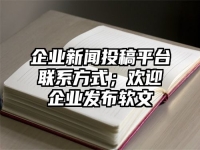 企业新闻投稿平台联系方式；欢迎企业发布软文