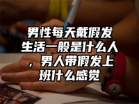 男性每天戴假发生活一般是什么人，男人带假发上班什么感觉