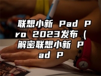 联想小新 Pad Pro 2023发布（解密联想小新 Pad P