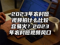2023年农村短视频拍什么比较容易火？2023年农村短视频风口
